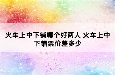火车上中下铺哪个好两人 火车上中下铺票价差多少